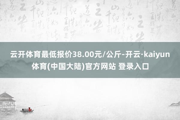 云开体育最低报价38.00元/公斤-开云·kaiyun体育(中国大陆)官方网站 登录入口