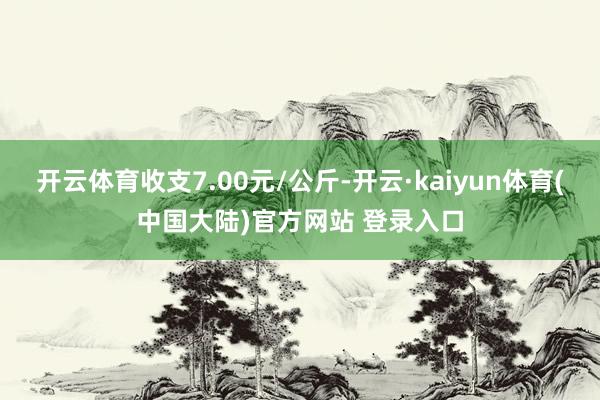 开云体育收支7.00元/公斤-开云·kaiyun体育(中国大陆)官方网站 登录入口