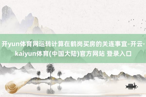 开yun体育网运转计算在鹤岗买房的关连事宜-开云·kaiyun体育(中国大陆)官方网站 登录入口