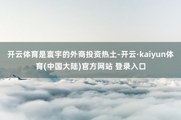 开云体育是寰宇的外商投资热土-开云·kaiyun体育(中国大陆)官方网站 登录入口