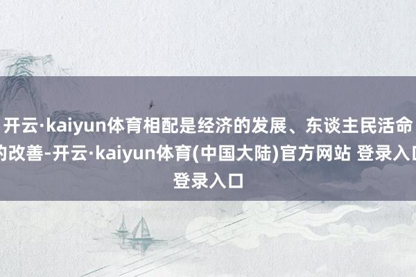 开云·kaiyun体育相配是经济的发展、东谈主民活命的改善-开云·kaiyun体育(中国大陆)官方网站 登录入口