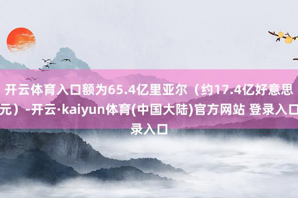 开云体育入口额为65.4亿里亚尔（约17.4亿好意思元）-开云·kaiyun体育(中国大陆)官方网站 登录入口