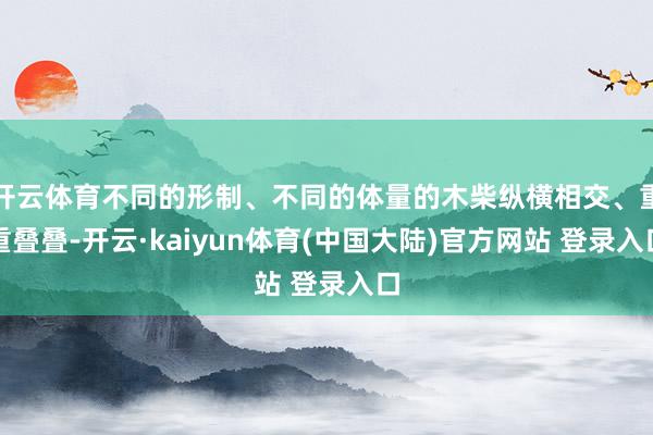 开云体育不同的形制、不同的体量的木柴纵横相交、重重叠叠-开云·kaiyun体育(中国大陆)官方网站 登录入口