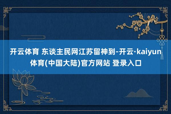 开云体育 东谈主民网江苏留神到-开云·kaiyun体育(中国大陆)官方网站 登录入口